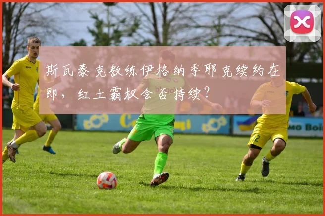 斯瓦泰克教练伊格纳季耶克续约在即，红土霸权会否持续？