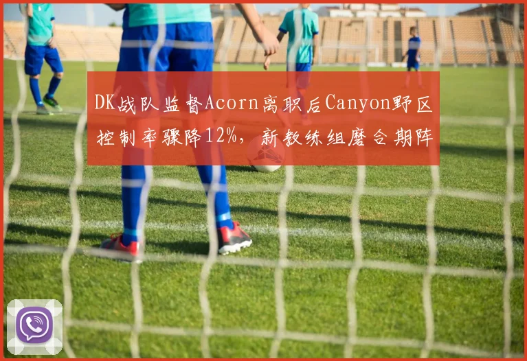 DK战队监督Acorn离职后Canyon野区控制率骤降12%，新教练组磨合期阵痛明显