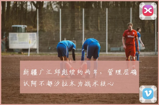 新疆广汇邱彪续约两年，管理层确认阿不都沙拉木为战术核心