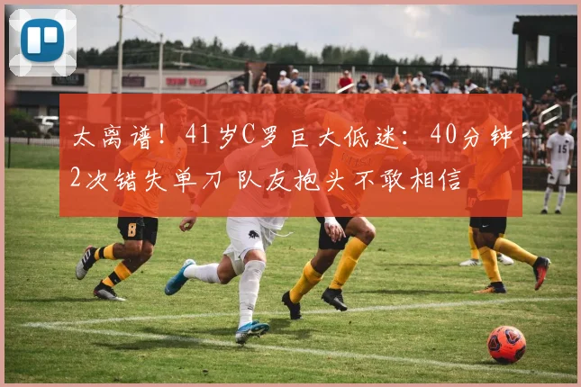 太离谱！41岁C罗巨大低迷：40分钟2次错失单刀 队友抱头不敢相信