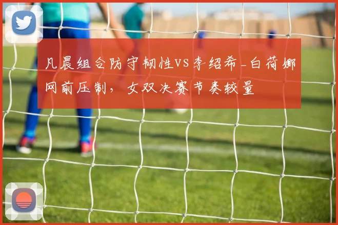 凡晨组合防守韧性vs李绍希_白荷娜网前压制，女双决赛节奏较量