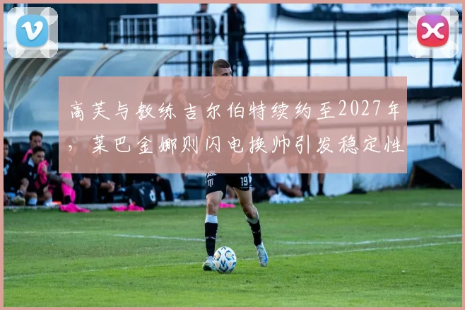 高芙与教练吉尔伯特续约至2027年，莱巴金娜则闪电换帅引发稳定性质疑